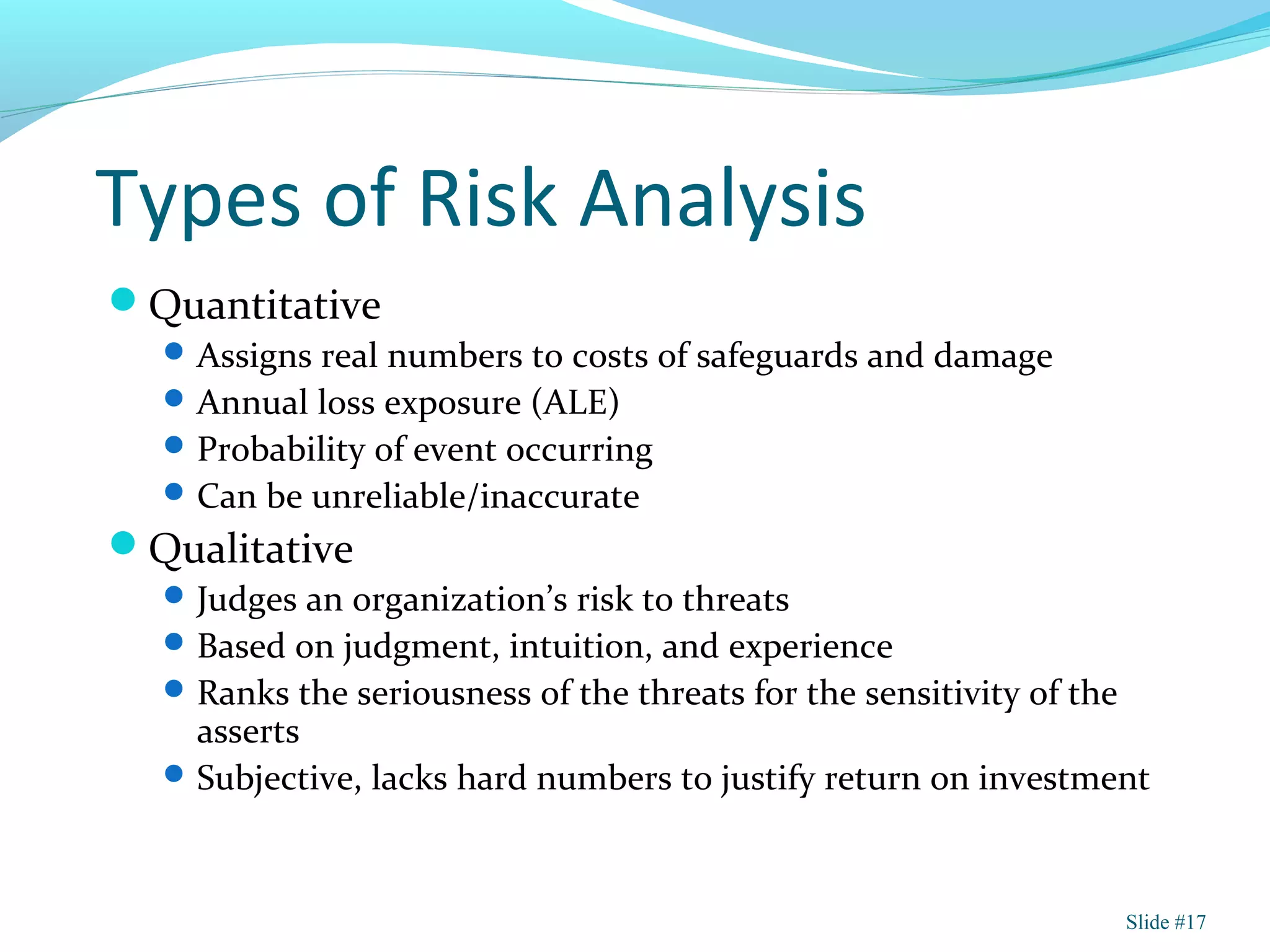 Types of Risk Analysis
Quantitative
Assigns real numbers to costs of safeguards and damage
Annual loss exposure (ALE)
Probability of event occurring
Can be unreliable/inaccurate
Qualitative
Judges an organization’s risk to threats
Based on judgment, intuition, and experience
Ranks the seriousness of the threats for the sensitivity of the
asserts
Subjective, lacks hard numbers to justify return on investment
Slide #17
 