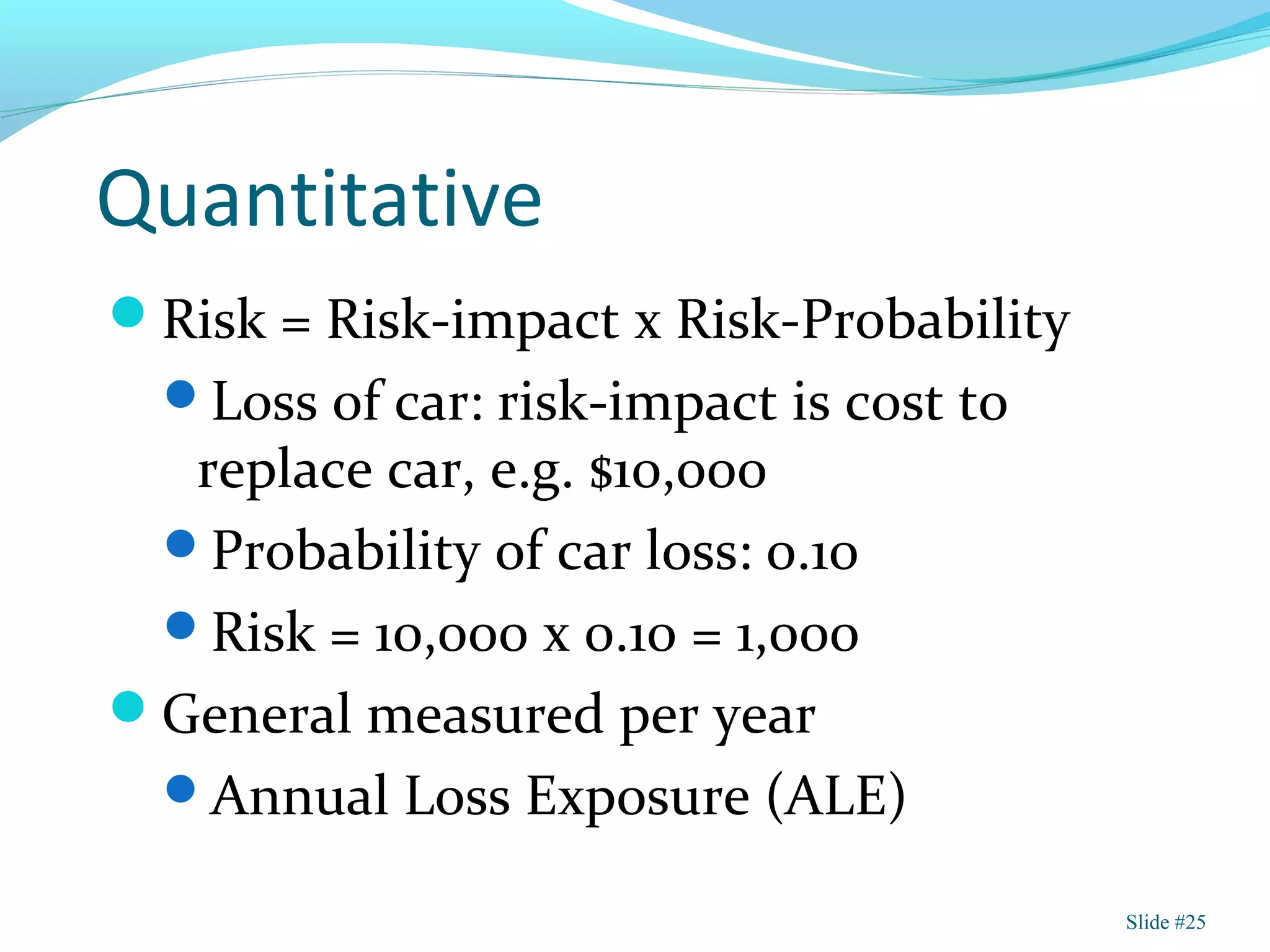 Quantitative
Risk = Risk-impact x Risk-Probability
Loss of car: risk-impact is cost to
replace car, e.g. $10,000
Probability of car loss: 0.10
Risk = 10,000 x 0.10 = 1,000
General measured per year
Annual Loss Exposure (ALE)
Slide #25
 