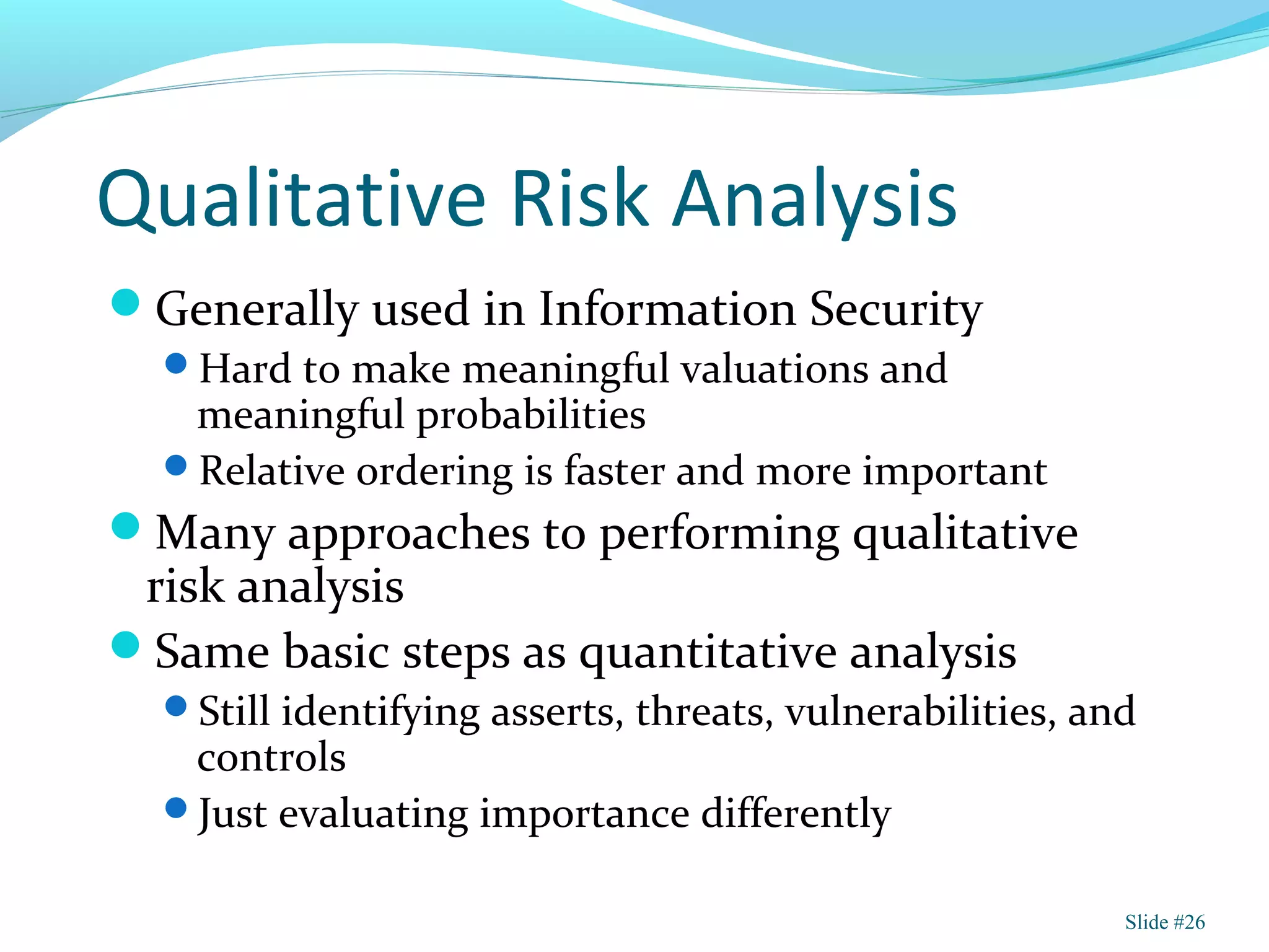 Qualitative Risk Analysis
Generally used in Information Security
Hard to make meaningful valuations and
meaningful probabilities
Relative ordering is faster and more important
Many approaches to performing qualitative
risk analysis
Same basic steps as quantitative analysis
Still identifying asserts, threats, vulnerabilities, and
controls
Just evaluating importance differently
Slide #26
 