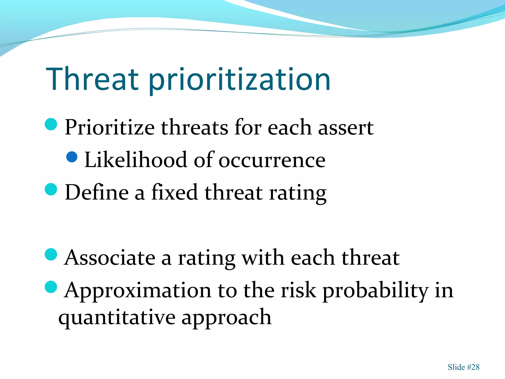 Threat prioritization
Prioritize threats for each assert
Likelihood of occurrence
Define a fixed threat rating
Associate a rating with each threat
Approximation to the risk probability in
quantitative approach
Slide #28
 