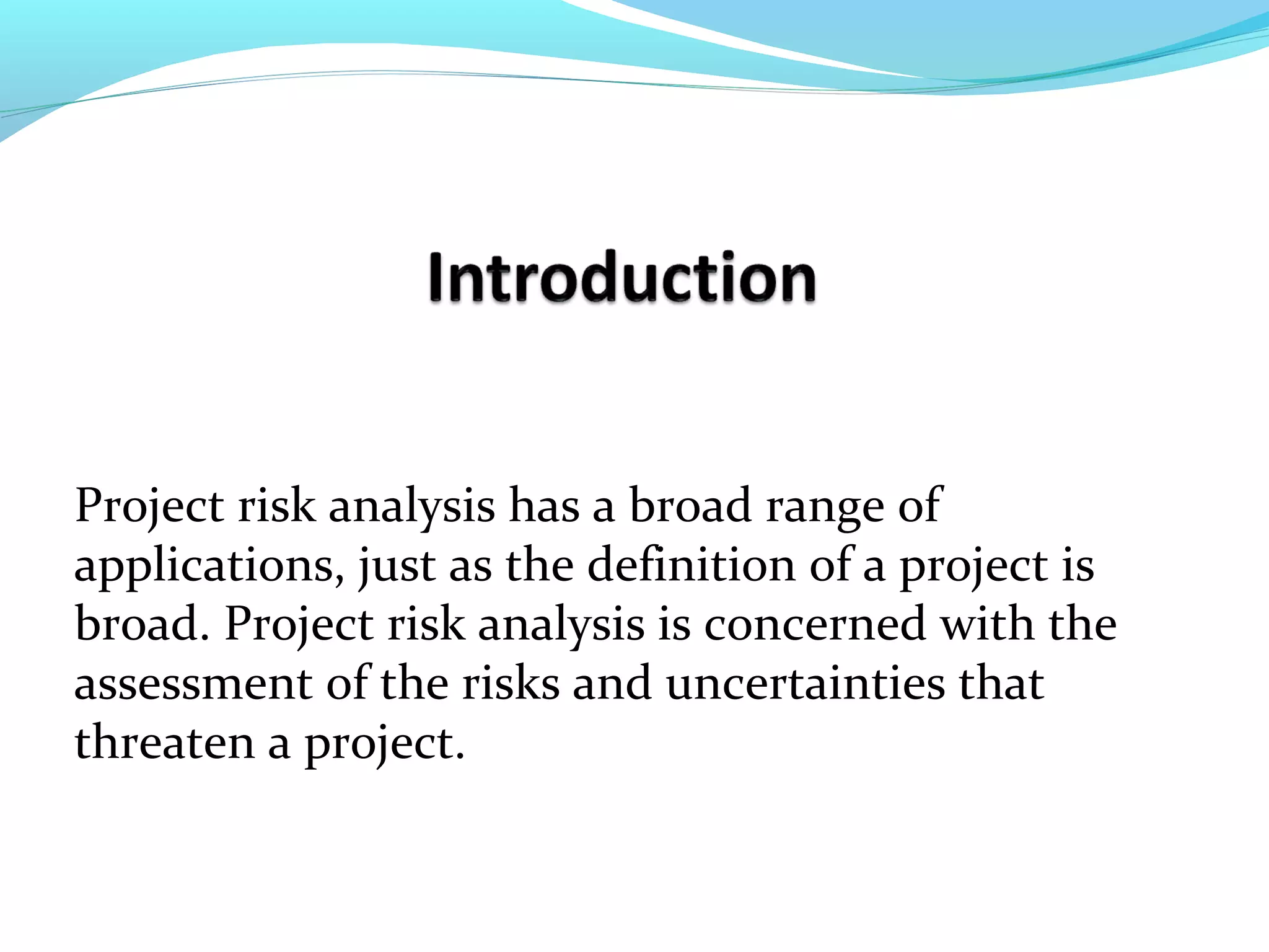 Project risk analysis has a broad range of
applications, just as the definition of a project is
broad. Project risk analysis is concerned with the
assessment of the risks and uncertainties that
threaten a project.
 