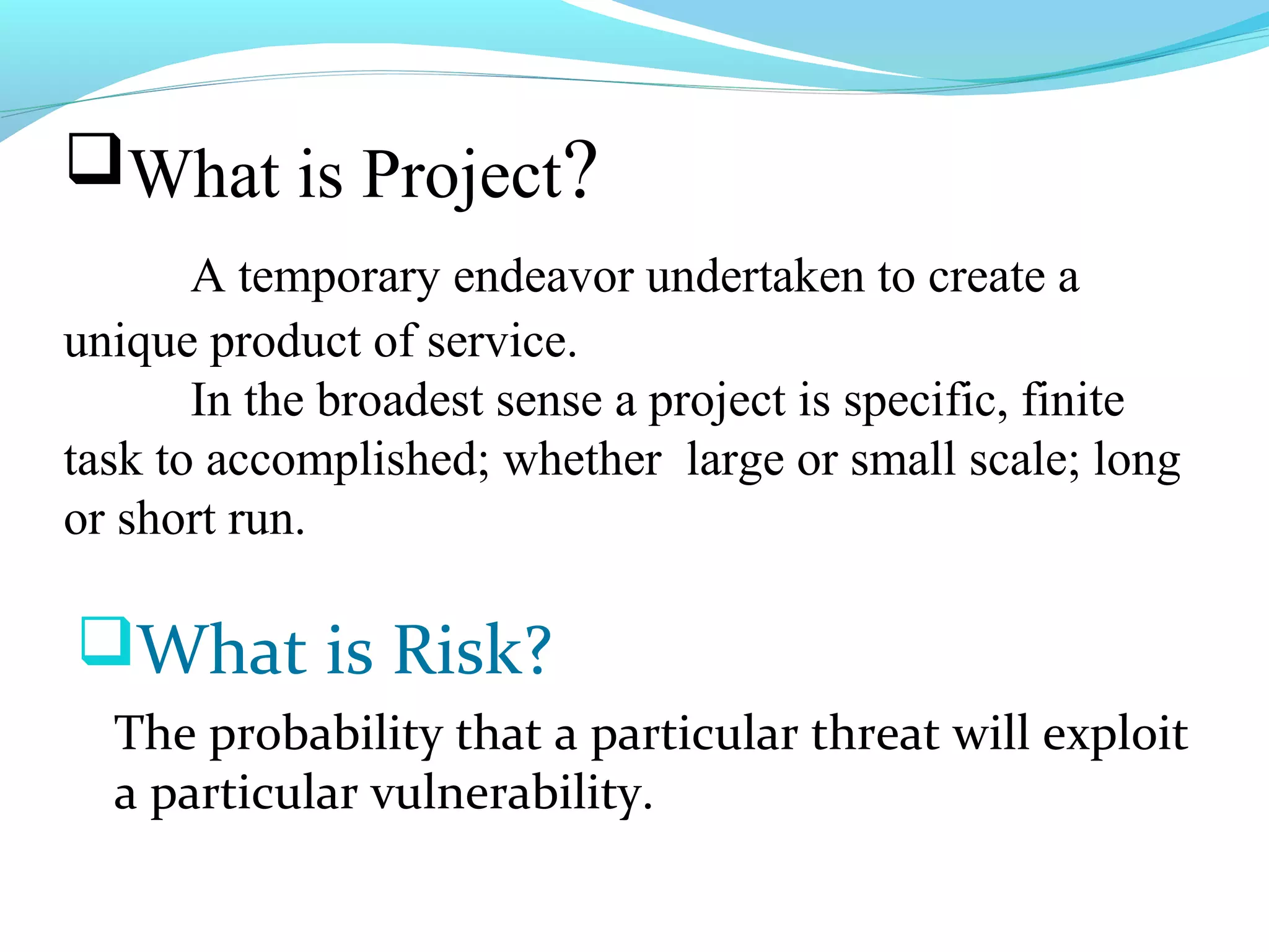 What is Project?
A temporary endeavor undertaken to create a
unique product of service.
In the broadest sense a project is specific, finite
task to accomplished; whether large or small scale; long
or short run.
What is Risk?
The probability that a particular threat will exploit
a particular vulnerability.
 