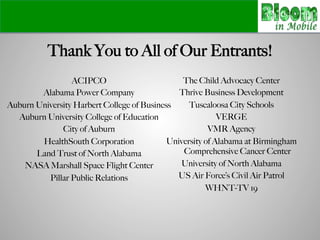 Thank You to All of Our Entrants!
ACIPCO
Alabama Power Company
Auburn University Harbert College of Business
Auburn University College of Education
City of Auburn
HealthSouth Corporation
Land Trust of North Alabama
NASA Marshall Space Flight Center
Pillar Public Relations
!
The Child Advocacy Center
Thrive Business Development
Tuscaloosa City Schools
VERGE
VMR Agency
University of Alabama at Birmingham
Comprehensive Cancer Center
University of North Alabama
US Air Force’s Civil Air Patrol
WHNT-TV 19
!
 