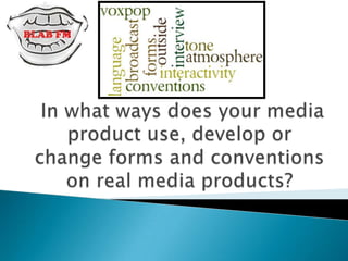  In what ways does your media product use, develop or change forms and conventions on real media products? 