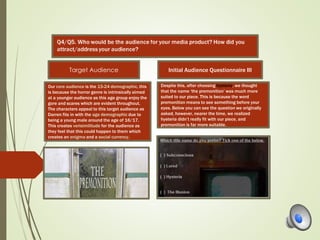 Our core audience is the 15-24 demographic, this
is because the horror genre is intrinsically aimed
at a younger audience as this age group enjoy the
gore and scares which are evident throughout.
The characters appeal to this target audience as
Darren fits in with the age demographic due to
being a young male around the age of 16/17.
This creates verisimilitude for the audience as
they feel that this could happen to them which
creates an enigma and a social currency.
Despite this, after choosing hysteria, we thought
that the name ‘the premonition’ was much more
suited to our piece. This is because the word
premonition means to see something before your
eyes. Below you can see the question we originally
asked, however, nearer the time, we realized
hysteria didn’t really fit with our piece, and
premonition is far more suitable.
Target Audience Initial Audience Questionnaire III
 