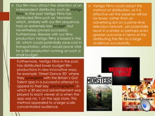  Our film may attract the attention of an
independent distributor, such as Vertigo
Films. In the past Vertigo Films has
distributed films such as ‘Monsters’,
which, similarly with our film sequence,
had an extremely low budget, but
nevertheless proved successful.
Furthermore, likewise with our films
production Vertigo Films is based in the
UK, which could potentially save cost in
transportation, which would prove vital
for a film production running on such a
small budget.
 Furthermore, Vertigo Films in the past,
has distributed lower budget film
productions in new innovative ways,
for example ‘Street Dance 3D’ where
they synergised with the Britain’s Got
Talent app in a successful attempt to
appeal to their key psychographic, in
which a 30 second advertisement was
played to each viewer at a when the
app was no. 1 on the app store. This
method appealed to a large scale
concentrated audience.
 Vertigo Films could adopt this
method of distribution, as it is
effective yet the expense will be
far lower, rather than an
advertising slot on a prime time
television network, yet potentially
result in a similar or perhaps even
greater outcome in terms of the
distributing the film to a large
audience successfully.
 
