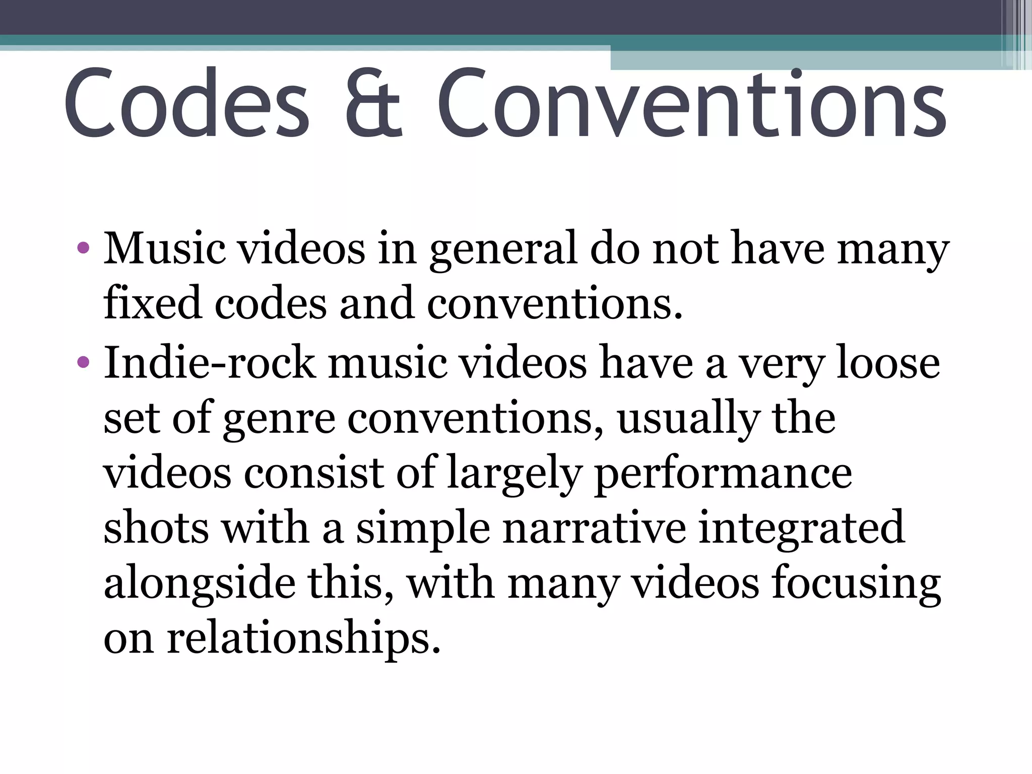 Codes & Conventions
• Music videos in general do not have many
  fixed codes and conventions.
• Indie-rock music videos have a very loose
  set of genre conventions, usually the
  videos consist of largely performance
  shots with a simple narrative integrated
  alongside this, with many videos focusing
  on relationships.
 