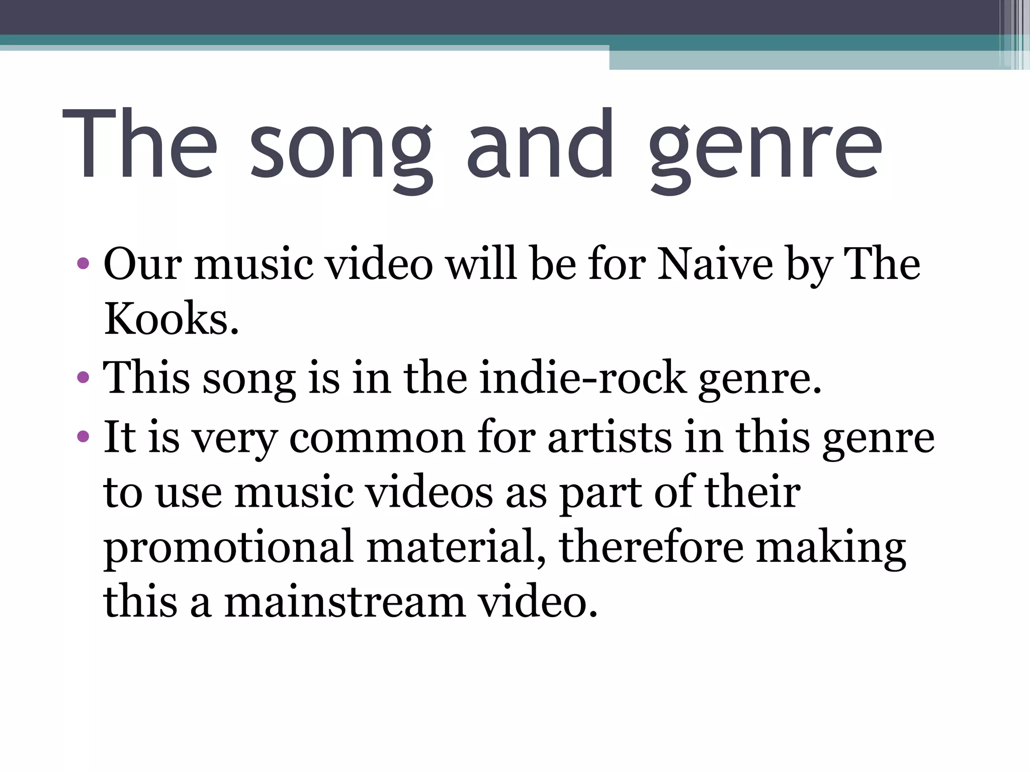 The song and genre
• Our music video will be for Naive by The
  Kooks.
• This song is in the indie-rock genre.
• It is very common for artists in this genre
  to use music videos as part of their
  promotional material, therefore making
  this a mainstream video.
 