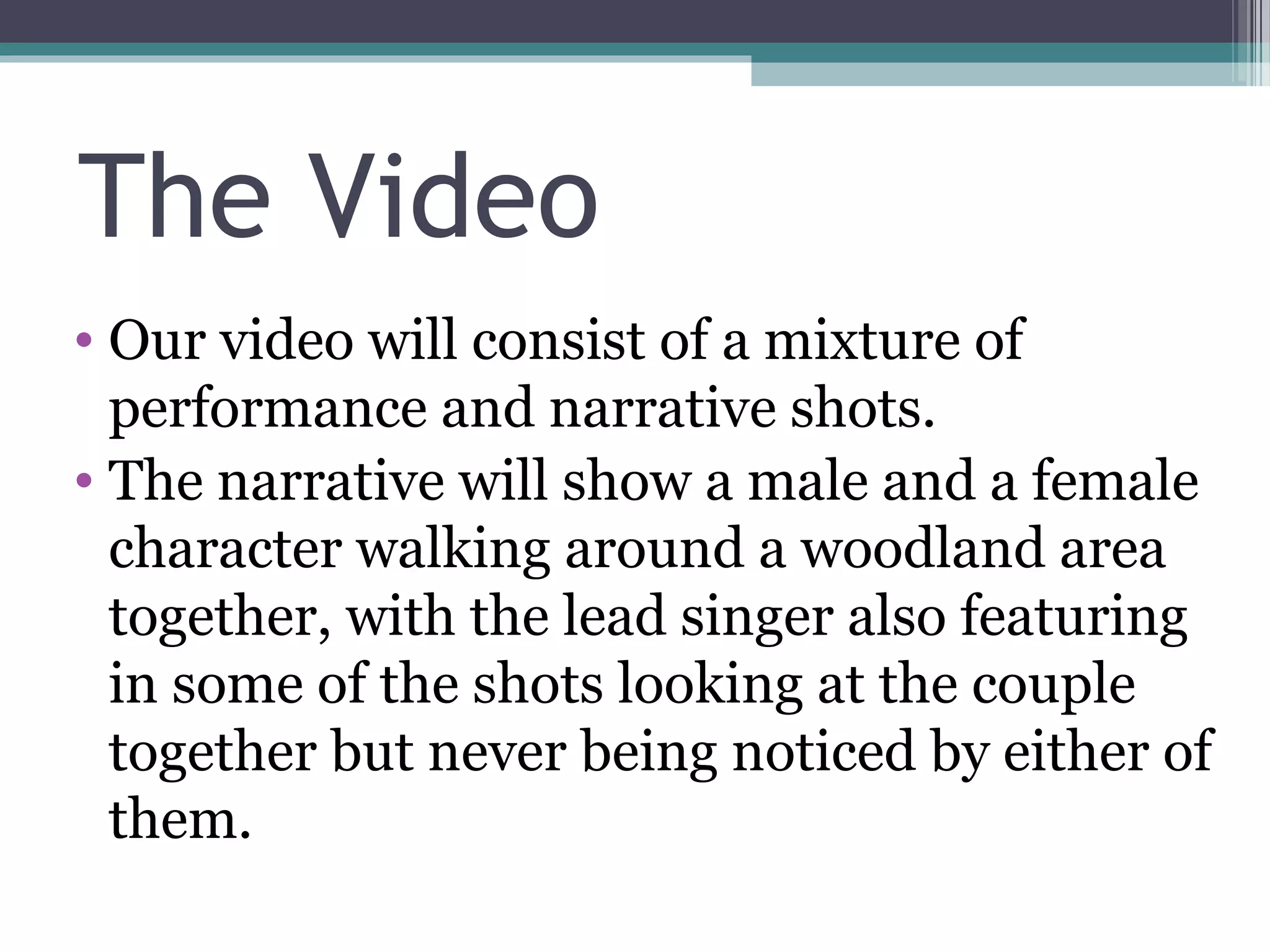 The Video
• Our video will consist of a mixture of
  performance and narrative shots.
• The narrative will show a male and a female
  character walking around a woodland area
  together, with the lead singer also featuring
  in some of the shots looking at the couple
  together but never being noticed by either of
  them.
 