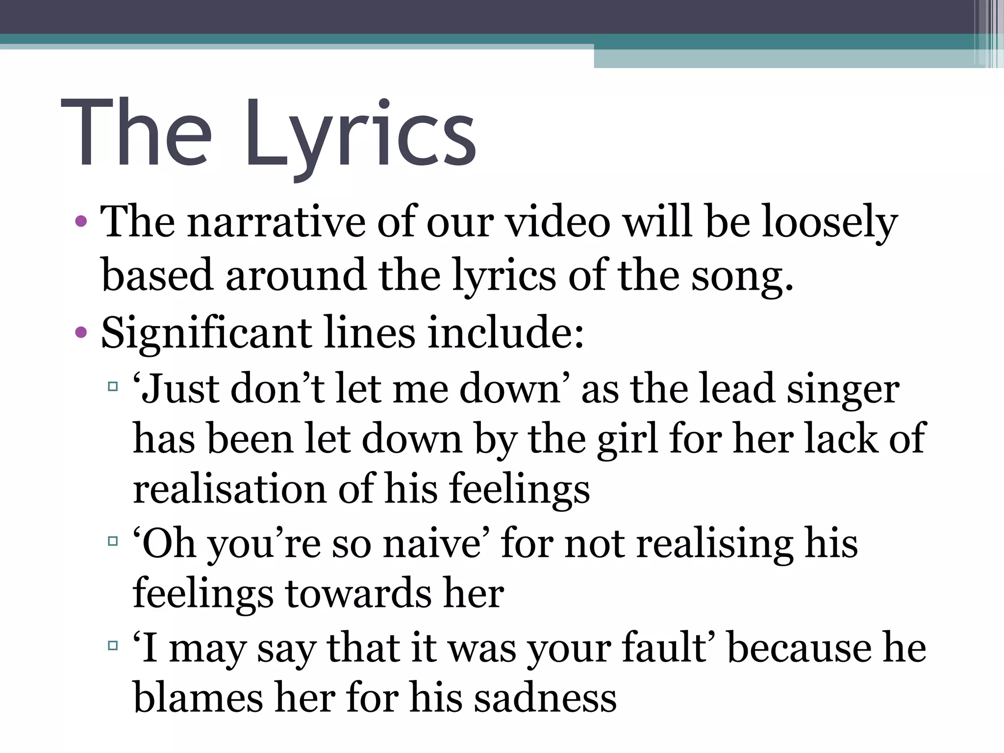 The Lyrics
• The narrative of our video will be loosely
  based around the lyrics of the song.
• Significant lines include:
 ▫ ‘Just don’t let me down’ as the lead singer
   has been let down by the girl for her lack of
   realisation of his feelings
 ▫ ‘Oh you’re so naive’ for not realising his
   feelings towards her
 ▫ ‘I may say that it was your fault’ because he
   blames her for his sadness
 
