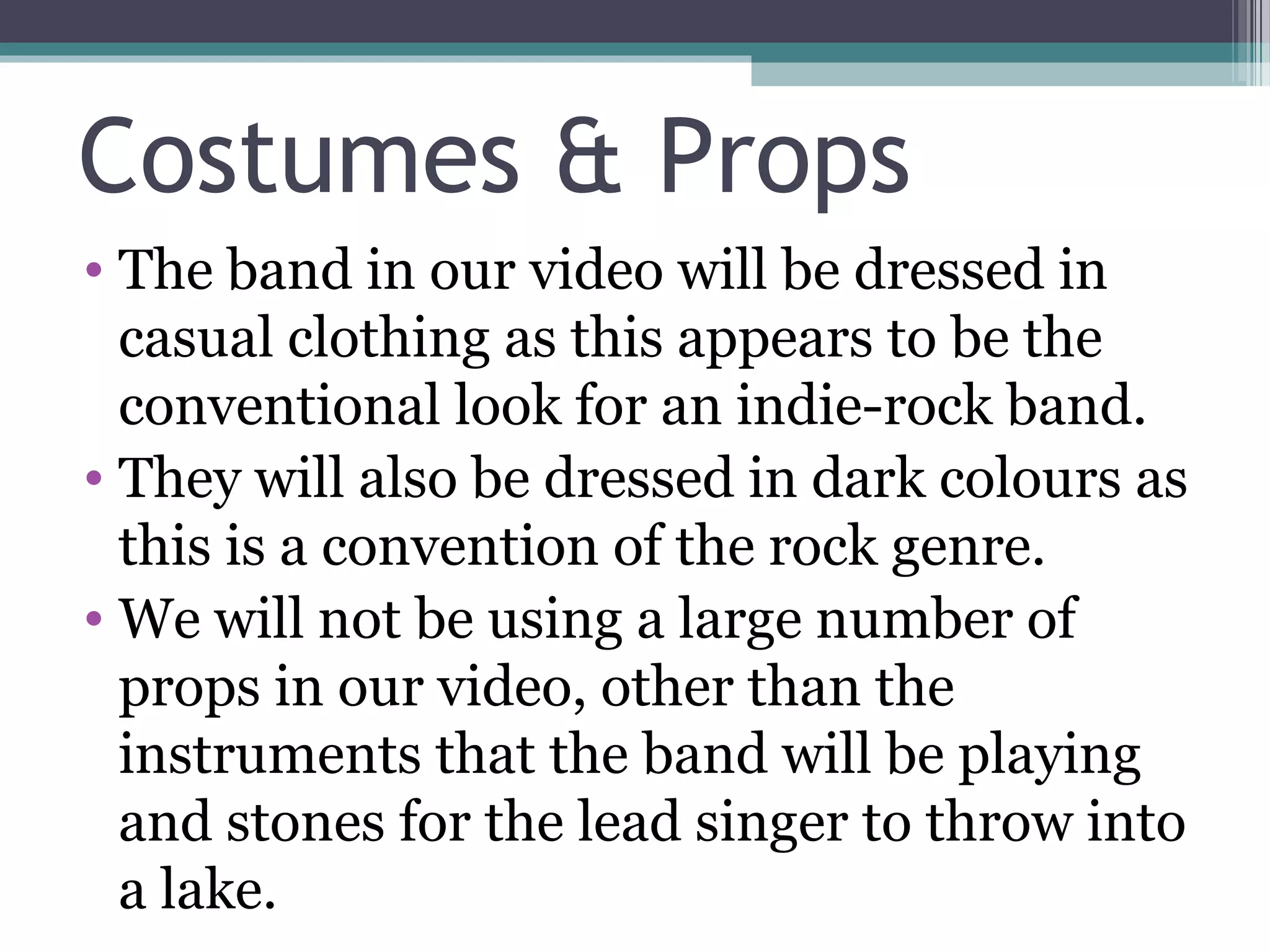 Costumes & Props
• The band in our video will be dressed in
  casual clothing as this appears to be the
  conventional look for an indie-rock band.
• They will also be dressed in dark colours as
  this is a convention of the rock genre.
• We will not be using a large number of
  props in our video, other than the
  instruments that the band will be playing
  and stones for the lead singer to throw into
  a lake.
 
