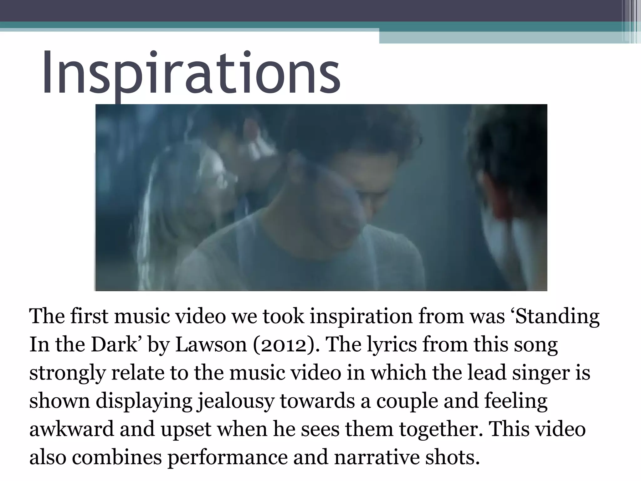Inspirations


The first music video we took inspiration from was ‘Standing
In the Dark’ by Lawson (2012). The lyrics from this song
strongly relate to the music video in which the lead singer is
shown displaying jealousy towards a couple and feeling
awkward and upset when he sees them together. This video
also combines performance and narrative shots.
 