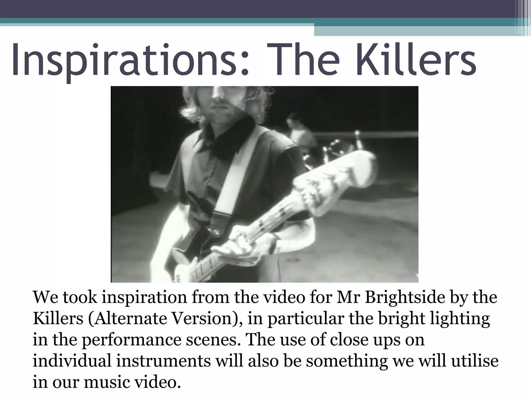 Inspirations: The Killers




 We took inspiration from the video for Mr Brightside by the
 Killers (Alternate Version), in particular the bright lighting
 in the performance scenes. The use of close ups on
 individual instruments will also be something we will utilise
 in our music video.
 