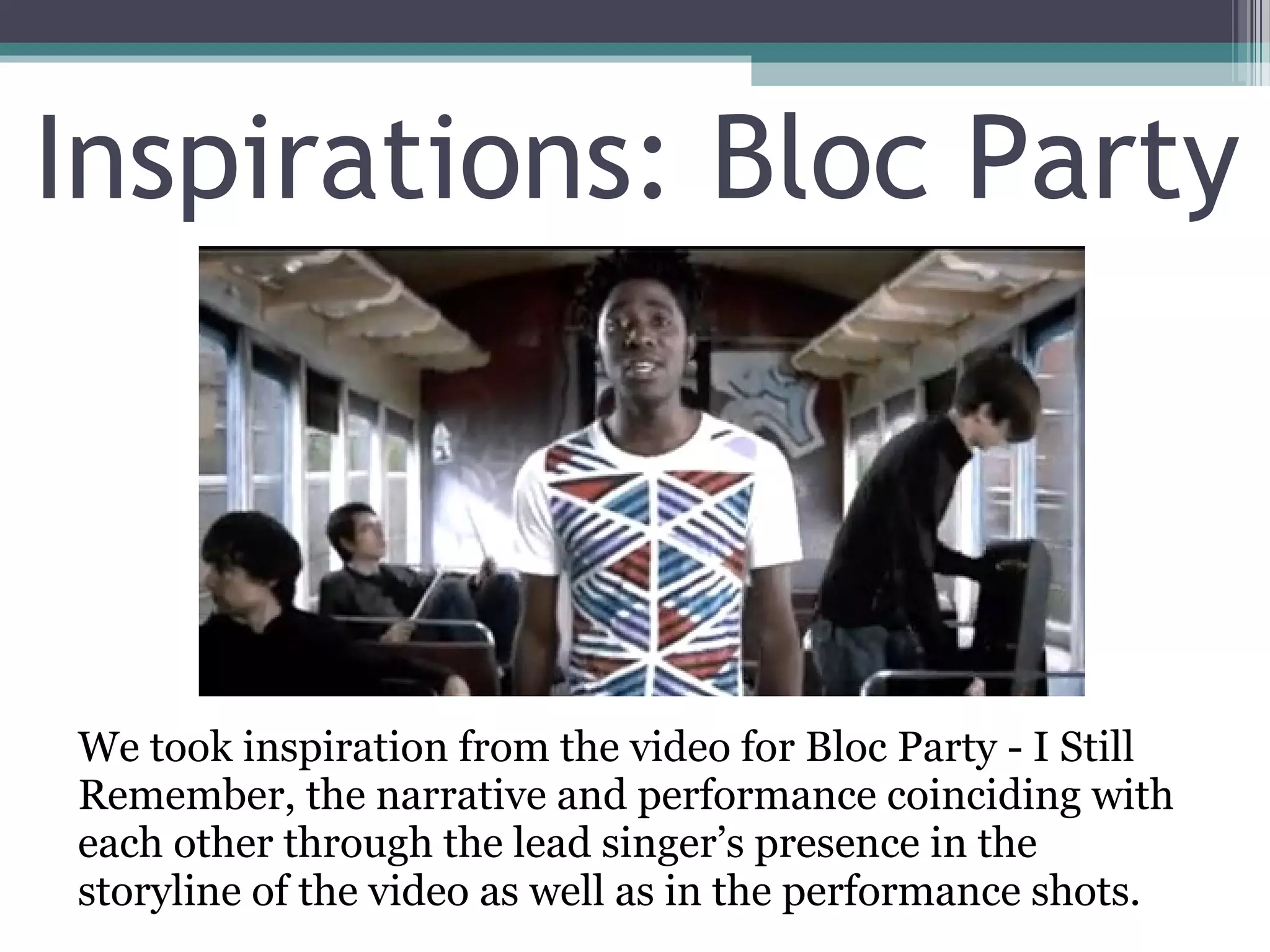 Inspirations: Bloc Party



We took inspiration from the video for Bloc Party - I Still
Remember, the narrative and performance coinciding with
each other through the lead singer’s presence in the
storyline of the video as well as in the performance shots.
 