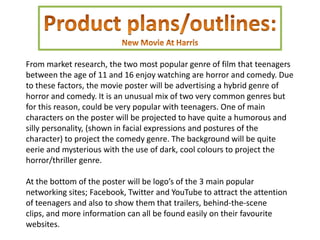 From market research, the two most popular genre of film that teenagers
between the age of 11 and 16 enjoy watching are horror and comedy. Due
to these factors, the movie poster will be advertising a hybrid genre of
horror and comedy. It is an unusual mix of two very common genres but
for this reason, could be very popular with teenagers. One of main
characters on the poster will be projected to have quite a humorous and
silly personality, (shown in facial expressions and postures of the
character) to project the comedy genre. The background will be quite
eerie and mysterious with the use of dark, cool colours to project the
horror/thriller genre.

At the bottom of the poster will be logo’s of the 3 main popular
networking sites; Facebook, Twitter and YouTube to attract the attention
of teenagers and also to show them that trailers, behind-the-scene
clips, and more information can all be found easily on their favourite
websites.
 