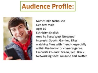Name: Jake Nicholson
Gender: Male
Age: 15
Ethnicity: English
Area he lives: West Norwood
Interests: Sports, Gaming, Likes
watching films with friends, especially
within the horror or comedy genre.
Favourite Colours: Green, Red, Black
Networking sites: YouTube and Twitter
 