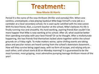 Period 9 is the name of the new thrillcom (thriller and comedy) film. When one
careless, unemployed, x-box playing layabout Mike bags himself a new job as a
caretaker at a local secondary school, he is soon quite satisfied with his new career.
With his best friend, Alan, a current teacher at the school, Mike’s believes his life is
finally running nice and smoothly. His hard-working, aspiring friend Alan couldn’t be
more happier that Mike is now working at his school. After all, what could be better
then spending everyday with your best friend? Or so he thought. After a misfortunate
happening, the two friends find themselves locked alone together within the school
grounds on a Friday night. To make matters worse, spine-chilling events are taking
place and peculiar noises are heard coming from the school’s downstairs basement….
How will they survive being caged away, with no form of escape, and relying only on
each other, until school starts 8:50 on Monday morning? It is guaranteed to be the
most funniest, most gripping, most adrenaline pumping teenage thrillcom movie of the
year!
 