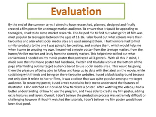 By the end of the summer term, I aimed to have researched, planned, designed and finally
created a film poster for a teenage market audience. To ensure that it would be appealing to
teenagers, I had to do some market research. This helped me to find out what genre of film was
most popular to teenagers between the ages of 11-16. I also found out what colours were their
favourites and also what social media sites are used amongst them. I furthermore had to find
similar products to the one I was going to be creating, and analyse them, which would help me
when I came to creating my own. I examined a movie poster from the teenage market, from the
horror/thriller market and lastly from the comedy market. This helped me to find out what
conventions I needed on my movie poster that portrayed all 3 genre’s. With all this in mind, I
made sure that my movie poster had Facebook, Twitter and YouTube icons at the bottom of the
page after finding out my target audience loved to use social media sites. This would be giving
them the pleasure of being able to follow and keep up to date with the latest on the movie, while
socialising with friends and being on there favourite websites. I used a black background because
not only does it relate to horror films, it was a colour that was quite popular amongst my target
audience. To create my poster, I used a web tutorial to help me to understand the features of
Illustrator. I also watched a tutorial on how to create a poster. After watching the videos, I had a
better understanding of how to use the program, and I was able to create my film poster, adding
extra features and layers. Overall, I don’t believe the production process was extremely difficult or
challenging however if I hadn’t watched the tutorials, I don’t believe my film poster would have
been that good.
 