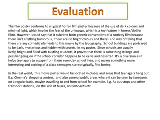 The film poster conforms to a typical horror film poster because of the use of dark colours and
minimal light, which implies the fear of the unknown, which is a key feature in horror/thriller
films. However I could say that it subverts from generic conventions of a comedy film because
there isn’t anything humorous, there are no bright colours and there is no way of telling that
there are any comedic elements to this movie by the typography. School buildings are portrayed
to be dark, mysterious and hidden with secrets in my poster. Since schools are usually
lively, bright and filled with bustling students, it proves that there is something strange and
peculiar going on if the school corridor happens to be eerie and deserted. It’s a diversion as it
helps teenagers to escape from there everyday school lives, and makes something more
interesting and exciting of a place teenagers stereotypically, find boring.

In the real world, this movie poster would be located in places and areas that teenagers hang out.
E.g. Cinema’s shopping centres, and also general public areas where it can be seen by teenagers
on a regular basis, maybe travelling to and from school for example. E.g. At bus stops and other
transport stations, on the side of buses, on billboards etc.
 