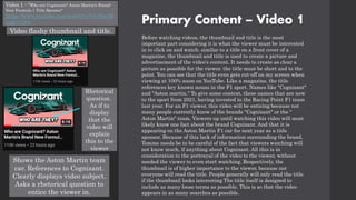 Primary Content – Video 1
Before watching videos, the thumbnail and title is the most
important part considering it is what the viewer must be interested
in to click on and watch. similar to a title on a front cover of a
magazine, the thumbnail and title is used to create a picture and
advertisement of the video's content. It needs to create as clear a
picture as possible for the viewer. the title must be short and to the
point. You can see that the title even gets cut-off on my screen when
viewing at 100% zoom on YouTube. Like a magazine, the title
references key known nouns in the F1 sport. Names like "Cognizant"
and "Aston martin." To give some context, these names that are new
to the sport from 2021, having invested in the Racing Point F1 team
last year. For an F1 viewer, this video will be enticing because not
many people currently know of the brands "Cognizant" or the "
Aston Martin" team. Viewers up until watching this video will most
likely know one fact about the brand Cognizant. And that it is
appearing on the Aston Martin F1 car for next year as a title
sponsor. Because of this lack of information surrounding the brand,
Tommo needs be to be careful of the fact that viewers watching will
not know much, if anything about Cognizant. All this is in
consideration to the portrayal of the video to the viewer, without
needed the viewer to even start watching. Respectively, the
thumbnail is of higher importance to the viewer, because not
everyone will read the title. People generally will only read the title
if the thumbnail looks interesting The title itself is designed to
include as many loose terms as possible. This is so that the video
appears in as many searches as possible.
Video flashy thumbnail and title.
Shows the Aston Martin team
car. References to Cognizant.
Clearly displays video subject.
Asks a rhetorical question to
entice the viewer in.
Rhetorical
question.
As if to
display
that the
video will
explain
this to the
viewer
Video 1 - "Who are Cognizant? Aston Martin's Brand-
New Formula 1 Title Sponsor"
https://www.youtube.com/watch?v=b1v3feclH
cg&t=186s
 