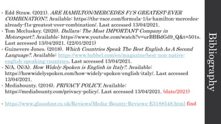 Bibliography
• Edd Straw. (2021). ARE HAMILTON/MERCEDES F1’S GREATEST-EVER
COMBINATION?. Available: https://the-race.com/formula-1/is-hamilton-mercedes-
already-f1s-greatest-ever-combination/. Last accessed 13/04/2021.
• Tom Mccluskey. (2020). Dallara: The Most IMPORTANT Company in
Motorsport?. Available: https://www.youtube.com/watch?v=urBBBdGd9_Q&t=501s.
Last accessed 13/04/2021. (22/01/2021)
• Guinevere Jones. (2018). Which Countries Speak The Best English As A Second
Language?. Available: https://www.babbel.com/en/magazine/best-non-native-
english-speaking-countries. Last accessed 13/04/2021.
• N/A. (N/A). How Widely Spoken is English in Italy?. Available:
https://howwidelyspoken.com/how-widely-spoken-english-italy/. Last accessed
13/04/2021.
• Mediabounty. (2016). PRIVACY POLICY. Available:
https://mediabounty.com/privacy-policy/. Last accessed 13/04/2021. (date/2021)
• https://www.glassdoor.co.uk/Reviews/Media-Bounty-Reviews-E3188548.html find
 