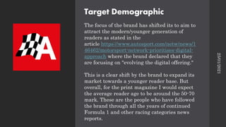 Target Demographic
The focus of the brand has shifted its to aim to
attract the modern/younger generation of
readers as stated in the
article https://www.autosport.com/netw/news/1
46462/motorsport-network-prioritises-digital-
approach where the brand declared that they
are focusing on "evolving the digital offering."
This is a clear shift by the brand to expand its
market towards a younger reader base. But
overall, for the print magazine I would expect
the average reader age to be around the 50-70
mark. These are the people who have followed
the brand through all the years of continued
Formula 1 and other racing categories news
reports.
25/01/2021
 