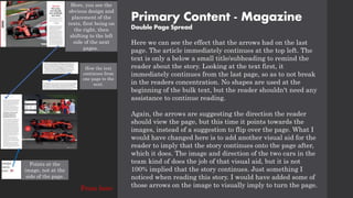 Primary Content - Magazine
Double Page Spread
Here, you see the
obvious design and
placement of the
texts, first being on
the right, then
shifting to the left
side of the next
pages.
Here we can see the effect that the arrows had on the last
page. The article immediately continues at the top left. The
text is only a below a small title/subheading to remind the
reader about the story. Looking at the text first, it
immediately continues from the last page, so as to not break
in the readers concentration. No shapes are used at the
beginning of the bulk text, but the reader shouldn't need any
assistance to continue reading.
Again, the arrows are suggesting the direction the reader
should view the page, but this time it points towards the
images, instead of a suggestion to flip over the page. What I
would have changed here is to add another visual aid for the
reader to imply that the story continues onto the page after,
which it does. The image and direction of the two cars in the
team kind of does the job of that visual aid, but it is not
100% implied that the story continues. Just something I
noticed when reading this story. I would have added some of
those arrows on the image to visually imply to turn the page.
How the text
continues from
one page to the
next.
Points at the
image, not at the
side of the page.
From here
 