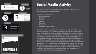 Social Media Activity
The Race's also has cross-platform logos. The Race's "R" appears on
everything they do on social media.
They have branched out to:
• Personal Website
• YouTube
• Spotify
• Twitter
• Facebook
• Instagram
• And even Apple podcasts
Again, the consistent theme of having the same logo for each account
returns. However, The Race has expanded upon the idea behind their
logos. Using different inverted colours. The YouTube channel is the only
platform where they use the black logo, and that because they continue
that theming with their title cards in videos. More interesting is the
podcast logo that they use for Spotify and others like Apple Podcasts. It
specifically targets F1, where other media accounts target racing in
general. This is reflected through the logo and title of the podcast being
surrounded by F1 branding and to commonly seen shapes, like the cars.
The Race uses its media accounts in a similar regard to Autosport before
it. Having platforms like its website, YouTube, Podcasts for content
uploaders. And accounts on Twitter, Facebook and Instagram for
promotional and community building reasons.
Website Facebook
YouTube
Twitter Instagram
Spotify/other podcast platforms
 