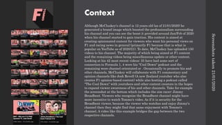 Context
Although McCluskey's channel is 12 years old (as of 21/01/2020) he
generated a brand image which boosted the professionalism surrounding
his channel and you can see the boost it provided around Jan/Feb of 2020
when his channel started to gain traction. His content is aimed at
creating opinionated content for viewers who want his personal views on
F1 and racing news in general (primarily F1 because that is what is
popular on YouTube as of 2020/21). To date, McCluskey has uploaded 150
videos to his channel. The majority of which being aimed at F1 content
and the remaining videos being miscellaneous update or other content.
Looking at his 42 most recent videos: 35 have had some sort of
connection to Formula 1, 4 were his "Cool Down" podcast and the
remaining were channel orientated or . Occasionally to promote his and
other channels, McCluskey will collaborate with F1 commentary and
opinion channels like Josh Revell (A new Zealand youtuber who also
creates F1 opinion-based content) while also hosting a podcast called
"The Cool Down" with youtubers and other content creators in the hopes
to expand viewer awareness of his and other channels. Take for example
the screenshot at the bottom which includes the sim racer: Jimmy
Broadbent. Viewers who recognize the Broadbent channel might have
more incentive to watch Tommo's video. As if it is security for the
Broadbent viewer, because the viewer who watches and enjoy Jimmy's
channel then they might find that same enjoyment with Tommo's
channel. A video like this example bridges the gap between the two
respective channels.
Screenshots
taken
21/01/2020
 