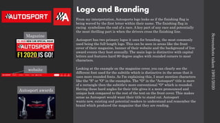 Logo and Branding
From my interpretation, Autosports logo looks as if the finishing flag is
being waved by the first letter within their name. The finishing flag in
racing symbolises the end of a race. A key part of any race and potentially
the most thrilling part is when the drivers cross the finishing line.
Autosport has two primary logos it uses for branding, the most commonly
used being the full-length logo. This can be seen in areas like the front
cover of their magazine, banner of their website and the background of live
award events they host annually. The main logo is distinctive with capital
letters and features hard 90-degree angles with rounded corners to most
characters.
Looking at the example on the magazine cover, you can clearly see the
different font used for the subtitle which is distinctive in the sense that it
uses more rounded fonts. As I'm explaining this, I must mention characters
like the "S" or "O" in the examples. The "O" in the "Autosport" title is more
of a rectangle then the subtitle's more conventional "O" which is rounded.
Having these hard angles for their title gives it a more pronounced and
unique look compared to the rest of the text on the front cover. This makes
sense as Autosport would want their title to stand out. Autosport
wants new, existing and potential readers to understand and remember the
brand which produced the magazine that they are reading.
Screenshots
taken
19/01/2020
Magazine
website
Autosport awards
 