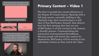 Primary Content – Video 1
The first 5 seconds has visual references to
the Tommo F1 brand colours. Opening with a
full pink screen, naturally shifting to the
channel's logo, then transitioning to a full
shot of Tom McCluskey himself. Just observe
how the first opening shot that you see
of McCluskey is of him waving to the camera,
a friendly gesture. Communicating the
interaction of personalised friendliness.
Because people will watch this content by
themselves, McCluskey will be waving to the
individual viewers as they watch the video.
First frame of the video begins with
the iconic pink of the channels brand.
Transitions include his logo.
Notice how the transition is smooth
and consistent with the other
transitions before it. McCluskey looks
inviting with the natural facial
expressions he is displaying.
 