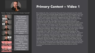 Primary Content – Video 1
Re-watching the video, I noticed how frequently frames changed every few seconds.
From 3:35 seconds to 3:48 words change continuously. His uses the frame as if it was
like captions on a video to help people read. However, it creates a different effect for
the viewer, words become pronounced, engaging and fluid. Words spoken enter
visually until it completes the sentence, which is then finishes and he has already
started the next sentence. This quick-fire system is an audible and visual
combination of words. The same effect of his speech would not be found in this
example if he didn’t include the effect, he has had with illustrating his spoken words.
Take for example the first frame at 3:38. He has prepared what he is saying with a
script in a section, as he verbally begins to proclaim that "since their foundation in"
it takes him to finish this sentence and start reading "1994" for the screen to begin its
updating word technique. Before "1994" appears onscreen, the viewer will be verbally
and visually aware of the question, as it literally is being asked twice. More
interestingly is the "1994" this is more of the technique I was looking for. Each
number becomes visible upon being spoken. Tommo will say "Nine(The one appears)-
teen(the nine appears) ninety(the second nine appears) four(the last four appears
visually)" it sounds like a long process but understand that the screen is updating as
he says each independent number in "1994." When watching, Tommo's words were
emphasized. The best example of this was at 3:46 when the word "billion" had the
whole frame dedicated to it. The fill was inverted so the viewer had to look through
the word to see Tommo himself. It really emphasized the point to the viewer that this
was a large figure, as Tommo had to dedicate the whole frame to illustrate that fact.
It is also more interesting to me as a view then if Tommo had not used this
technique.
Tommo: "Average view duration: 6 minutes 7 seconds"
Text appears
as McCluskey
monologs
information to
the viewer. He
focuses on when
he says a word
for the word to
also appear on
screen.
Notice here, to
represent the
magnitude of the
figure
"billion", Tommo
crams the
number into the
whole frame.
 