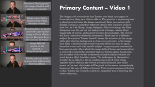 Primary Content – Video 1
The images and screenshots that Tommo uses don’t just appear in
frame without their own slide in effects. The point he is explaining here
is about a racing team, the image seamlessly flows onto screen with
fluidity. Tommo is using four different edits in this sequence of shots
from 0:41 to 0:49. Being: image sliding in, filter over image, the filter
dissipates over the car but not background of image, camera blurs,
image falls off screen, and camera becomes focused again. The viewer
will have their focus shifted in increments. Each time to a different
subject. It starts on Tommo himself, moves the attention to the image
while also blurring background to draw extra attention to the image,
then filter is incrementally/slowly removed off the car only to again
focus the action onto that specific subject. image remains onscreen for
four seconds only. After which the image falls of frame and camera blur
is removed to return the attention back on Tommo again. Seamlessly,
the attention of the viewer is directed around the frame without too
much known effort from the viewer. The techniques by themselves
wouldn’t be as effective, but in combination of all of them brings
together subtle shifts in the viewer attention from one part of the
screen to the next. the viewer will be glued to the screen unconsciously
because of the uses of different focuses. This unconsciousness is the key
to this, Tommo has created a subtle yet impactful way of directing the
viewer attention.
Mentions "Racing point"
the image of which will
appear in a second.
Image comes down,
camera shot of him
becomes blurred.
Branding filter is slowly
removed to reveal the
image without effects
over it. Remains for a
few seconds in frame.
Image falls off
screen as the
camera is
being focused again.
Finally, returns to his
camera shot without any
blurring effects.
 