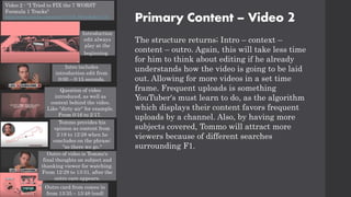 Primary Content – Video 2
The structure returns; Intro – context –
content – outro. Again, this will take less time
for him to think about editing if he already
understands how the video is going to be laid
out. Allowing for more videos in a set time
frame. Frequent uploads is something
YouTuber's must learn to do, as the algorithm
which displays their content favors frequent
uploads by a channel. Also, by having more
subjects covered, Tommo will attract more
viewers because of different searches
surrounding F1.
Video 2 - "I Tried to FIX the 7 WORST
Formula 1 Tracks"
https://www.youtube.com/watch?v=TU6_BSrvaHs&t=717s
Introduction
edit always
play at the
beginning.
Intro includes
introduction edit from
0:00 – 0:15 seconds.
Question of video
introduced, as well as
context behind the video.
Like "dirty air" for example.
From 0:16 to 2:17.
Tommo provides his
opinion as content from
2:18 to 12:28 when he
concludes on the phrase:
"so there we go."
Outro of video is Tommo's
final thoughts on subject and
thanking viewer for watching.
From 12:29 to 13:31, after the
outro care appears.
Outro card from comes in
from 13:35 – 13:48 (end)
 