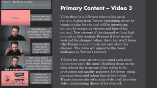 Primary Content – Video 3
Video three is a different video to his usual
content. A plan from Tommo explaining where he
wants to take his channel will be interesting
content for returning viewers and fans of his
content. New viewers of the channel will not find
interest in this content. Because if they haven't
watched the channel before, then they won't know
who Tommo is and in turn not care about his
channel. The video will appeal to the closer
audiences to Tommo's channel.
Follows the same structure as usual even when
the content isn't the same. Doubling down on the
idea behind the structure of his videos is for
production and quality purposes. He keeps using
the same fonts and colour like all his videos.
Transitions are also of similar style to all his other
video, maintaining theme of his channel.
Video 3 - "My Plans for 2021"
https://www.youtube.com/watch?v=bXIjtJTb
g9M&t=3s
Only bit of text, it
slowly scrolls up and off
on the screen. It doesn’t
appear when spoken,
because it isn't spoken.
Content of the
video starts
from 0:17 and
ends at 6:34.
Introduction edit,
from 0:00 to 0:05.
miscellaneous
information before the
true content. Being
from 0:06 to 0:16.
Ending edit
concludes the
video lasting
sixteen seconds.
 