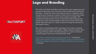 Logo and Branding
The colour red itself symbolises emotions like anger, aggression and
courage; behaviours seen commonly within racing and in particular
Formula 1. Using the colour red makes sense for a magazine about
racing because racing as a culture is about drivers and teams using
all their resources to try to get as many points as possible. The
continued annual push by teams to constantly keep adapting and
improving to find a small margin of time is one of the reasons why
people especially enjoy F1, which is stated as being the pinnacle of
motorsport racing.
The colour red itself physically "stimulates" the reader, targeting
the adrenal gland which is the fight or flight response humans have
to danger. Racing itself is thrilling because it’s a sport orientated
around danger, excitement and potentially death.
https://www.sensationalcolor.com/meaning-of-red/ "stimulates"
https://www.google.co.uk/books/edition/The_Colour_Red/IZnTDwAA
QBAJ?hl=en&gbpv=1&dq=colour+red&pg=PA4&printsec=frontcove
r "courage"
Screenshots
taken
19/01/2020
 