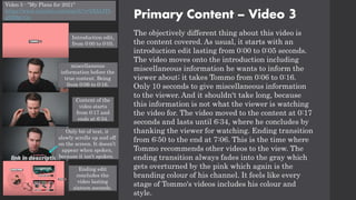 Primary Content – Video 3
The objectively different thing about this video is
the content covered. As usual, it starts with an
introduction edit lasting from 0:00 to 0:05 seconds.
The video moves onto the introduction including
miscellaneous information he wants to inform the
viewer about; it takes Tommo from 0:06 to 0:16.
Only 10 seconds to give miscellaneous information
to the viewer. And it shouldn't take long, because
this information is not what the viewer is watching
the video for. The video moved to the content at 0:17
seconds and lasts until 6:34, where he concludes by
thanking the viewer for watching. Ending transition
from 6:50 to the end at 7:06. This is the time where
Tommo recommends other videos to the view. The
ending transition always fades into the gray which
gets overturned by the pink which again is the
branding colour of his channel. It feels like every
stage of Tommo's videos includes his colour and
style.
Video 3 - "My Plans for 2021"
https://www.youtube.com/watch?v=bXIjtJTb
g9M&t=3s
Only bit of text, it
slowly scrolls up and off
on the screen. It doesn’t
appear when spoken,
because it isn't spoken.
Content of the
video starts
from 0:17 and
ends at 6:34.
Introduction edit,
from 0:00 to 0:05.
miscellaneous
information before the
true content. Being
from 0:06 to 0:16.
Ending edit
concludes the
video lasting
sixteen seconds.
 
