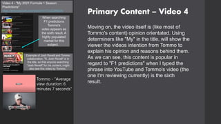Primary Content – Video 4
Video 4 - "My 2021 Formula 1 Season
Predictions"
https://www.youtube.com/watch?v=TYx2C8NjDXs
Moving on, the video itself is (like most of
Tommo's content) opinion orientated. Using
determiners like "My" in the title, will show the
viewer the videos intention from Tommo to
explain his opinion and reasons behind them.
As we can see, this content is popular in
regard to "F1 predictions" when I typed the
phrase into YouTube and Tommo's video (the
one I'm reviewing currently) is the sixth
result.
When searching
F1 predictions
Tommo's
video appears as
the sixth result. A
highly populated
market for this
subject.
Example of Josh Revell and Tommo
collaboration. "ft. Josh Revell" is in
the title, so that anyone searching
"Josh Revell" for his content, might
also see this video by Tommo.
Tommo - "Average
view duration: 6
minutes 7 seconds"
 