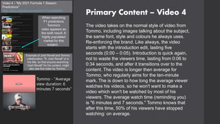 Primary Content – Video 4
Video 4 - "My 2021 Formula 1 Season
Predictions"
https://www.youtube.com/watch?v=TYx2C8NjDXs
The video takes on the normal style of video from
Tommo, including images talking about the subject,
the same font, style and colours he always uses.
Re-enforcing the brand. Like always, the video
starts with the introduction edit, lasting five
seconds (0:00 – 0:05). Introduction is quick again,
not to waste the viewers time, lasting from 0:06 to
0:34 seconds, and after it transitions over to the
content. The video is longer then average for
Tommo, who regularly aims for the ten-minute
mark. The is down to how long the average viewer
watches his videos, so he won't want to make a
video which won't be watched by most of his
viewers. The average watch time (reminding you)
is "6 minutes and 7 seconds." Tommo knows that
after this time, 50% of his viewers have stopped
watching: on average.
When searching
F1 predictions
Tommo's
video appears as
the sixth result. A
highly populated
market for this
subject.
Example of Josh Revell and Tommo
collaboration. "ft. Josh Revell" is in
the title, so that anyone searching
"Josh Revell" for his content, might
also see this video by Tommo.
Tommo - "Average
view duration: 6
minutes 7 seconds"
 