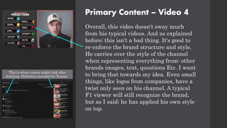 Primary Content – Video 4
Overall, this video doesn't sway much
from his typical videos. And as explained
before; this isn't a bad thing. It's good to
re-enforce the brand structure and style.
He carries over the style of the channel
when representing everything from: other
brands images, text, questions Etc. I want
to bring that towards my idea. Even small
things, like logos from companies, have a
twist only seen on his channel. A typical
F1 viewer will still recognize the brand,
but as I said; he has applied his own style
on top.
This is where viewer might look after
finishing. Definitely intended by Tommo.
 
