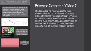 Primary Content – Video 5
Video 5 - "Why is Nicholas Latifi so RICH?!"
https://www.youtube.com/watch?v=64-rzCMQsug&t=2s
The last video I'm reviewing is the most
successful video on his channel. Currently
sitting at 639,208 views (29/01/2021). Videos
around this time is when Tommo's channel
saw the most growth. Being an older video on
the channel, Tommo won't have the same
impactful feel of Tommo's modern content.
the video was released on January 9th of
2020. Here you can see some of the
impact on his subscriber growth because
of the success around the video as it
began to gather traction a few months
after release.
0:00
seconds of
the video.
The thumbnail is
one of his best, as
evidence of the
views it received.
 