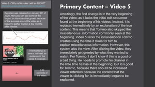 Primary Content – Video 5
Video 5 - "Why is Nicholas Latifi so RICH?!"
https://www.youtube.com/watch?v=64-rzCMQsug&t=2s
Amazingly, the first change is in the very beginning
of the video, as it lacks the initial edit sequence
found at the beginning of his videos. Instead, it is
replaced immediately by an explanation of the true
content. This means that Tommo also skipped the
miscellaneous information commonly seen at the
beginning. Video 5 lacks the initial emotion Tommo
creates using the time it takes for him to
explain miscellaneous information. However, this
system aids the view. After clicking the video, they
immediately get greeted by what they wanted to
watch. For Tommo, I don’t know if this is a good or
a bad thing. He needs to promote his channel in
the little time he has at the beginning. But it is good
for Tommo, because there should be increased
viewer retention because the content that the
viewer is clicking for, is immediately begun to be
explained.
the video was released on January 9th of
2020. Here you can see some of the
impact on his subscriber growth because
of the success around the video as it
began to gather traction a few months
after release.
0:00
seconds of
the video.
The thumbnail is
one of his best, as
evidence of the
views it received.
 
