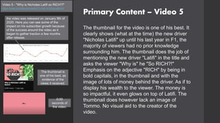 Primary Content – Video 5
Video 5 - "Why is Nicholas Latifi so RICH?!"
https://www.youtube.com/watch?v=64-rzCMQsug&t=2s
The thumbnail for the video is one of his best. It
clearly shows (what at the time) the new driver
"Nicholas Latifi" up until his last year in F1, the
majority of viewers had no prior knowledge
surrounding him. The thumbnail does the job of
mentioning the new driver "Latifi" in the title and
asks the viewer "Why is" he "So RICH?!"
Emphasis on the adjective "RICH" by being in
bold capitals, in the thumbnail and with the
image of lots of money behind the driver. As if to
display his wealth to the viewer. The money is
so impactful, it even glows on top of Latifi. The
thumbnail does however lack an image of
Tommo. No visual aid to the creator of the
video.
the video was released on January 9th of
2020. Here you can see some of the
impact on his subscriber growth because
of the success around the video as it
began to gather traction a few months
after release.
0:00
seconds of
the video.
The thumbnail is
one of his best, as
evidence of the
views it received.
 