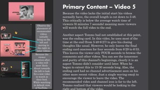 Primary Content – Video 5
Because the video lacks the initial start his videos
normally have, the overall length is cut down to 5:48.
This critically is below the average watch time of
viewers (6 minutes 7 seconds) meaning more viewers
will watch the full video to the end.
Another aspect Tommo had not established at this point,
was the ending card. In this video, he uses most of the
time at the end (from 5:48-6:27) to give his closing
thoughts like usual. However, he only leaves the final
ending card onscreen for four seconds from 6:29 to 6:33.
This leaves the viewer only FOUR seconds to browse the
comments and other videos. You can see the innocence
and purity of this channel's beginnings, clearly it is an
aspect Tommo didn’t consider until later. When he
began to extent this to 15-30 seconds long. Also, the
ending card had no channel advertisement seen on his
other more recent videos. Just a single waving emoji to
encourage the viewer to leave the video. The
recommended video and channel icon is far to the left.
Tommo realized that viewers would be looking to the
right and bottom of the video.
Observe the
placement of
recommended
videos
initially
being on the
left and
moving to
the right in
later videos.
Because the
viewer
attention after
a video will
most likely
divert towards
the left to look
for a new video
to watch in
their feed.
While watching
in default view
of YouTube.
 