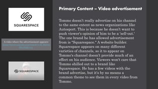 Primary Content – Video advertisement
Tommo doesn’t really advertise on his channel
to the same extent as news organizations like
Autosport. This is because he doesn’t want to
push viewer's opinion of him to be a 'sell-out.'
The one brand he has allowed advertisement
from is "Squarespace." A website builder.
Squarespace appears on many different
varieties of channels, so it to appear on
Tommo's channel doesn’t provide much of an
effect on his audience. Viewers won't care that
Tommo shilled out to a brand like
Squarespace. He has a few videos with the
brand advertise, but it's by no means a
common theme to see them in every video from
Tommo.
A video where the advertisement appears:
https://www.youtube.com/watch?v=D_RkGm
WiyN0&t=1s
 