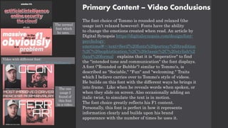 Primary Content – Video Conclusions
The font choice of Tommo is rounded and relaxed (the
usage isn't relaxed however). Fonts have the ability
to change the emotions created when read. An article by
Digital Synopsis https://digitalsynopsis.com/design/font-
psychology-
emotions/#:~:text=Serif%20fonts%20portray%20tradition
%2C%20sophistication,%2C%20classic%2C%20stylish%2
0and%20formal. explains that it is "imperative" to find
the "intended tone and communication" the font displays.
A font ("Rounded or Bubble") similar to Tommo's, is
described as "Sociable," "Fun" and "welcoming." Traits
which I believe carries over to Tommo's style of videos.
He builds on this font with the different ways he brings it
into frame. Like when he reveals words when spoken, or
when they slide on screen. Also occasionally adding an
italic twist, to simulate the text is in motion.
The font choice greatly reflects his F1 content.
Personally, this font is perfect in how it represents
information clearly and builds upon his brand
appearance with the number of times he uses it.
The one
usage I
found of
this font
in a video.
Video with different font:
https://www.youtube.com/watch?v=TYx2C8NjDXs&t=1s
The normal
font which
he uses.
 