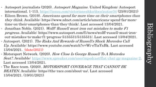 Bibliography
• Autosport journalists (2020). Autosport Magazine. United Kingdom: Autosport
international. 1-113. https://issuu.com/victorianeshko/docs/autisr34 (25/01/2021)
• Eileen Brown. (2019). Americans spend far more time on their smartphones than
they think. Available: https://www.zdnet.com/article/americans-spend-far-more-
time-on-their-smartphones-than-they-think/. Last accessed 13/04/2021.
• Jonathan Noble. (2021). Wolff: Russell must iron out mistakes to make F1
progress. Available: https://www.autosport.com/f1/news/wolff-russell-must-iron-
out-mistakes-to-make-f1-progress-5135531/5135531/. Last accessed 13/04/2021.
• Autosport. (2021). The Risks And Rewards of Russell's Shock Mercedes Call
Up. Available: https://www.youtube.com/watch?v=Wi-eTiaYxBk. Last accessed
13/04/2021. (date/2021)
• Motorsport Network. (2020). How Close Is George Russell To A Mercedes
Seat?. Available: https://www.spreaker.com/user/mpodcast/flat-chat-gp-magazine-2.
Last accessed 13/04/2021.
• The Race team. (2020). MOTORSPORT COVERAGE THAT CANNOT BE
BEATEN. Available: https://the-race.com/about-us/. Last accessed
13/04/2021. (19/01/2021)
 