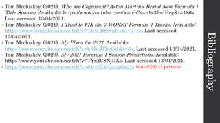 Bibliography
• Tom Mccluskey. (2021). Who are Cognizant? Aston Martin's Brand New Formula 1
Title Sponsor. Available: https://www.youtube.com/watch?v=b1v3feclHcg&t=186s.
Last accessed 13/04/2021.
• Tom Mccluskey. (2021). I Tried to FIX the 7 WORST Formula 1 Tracks. Available:
https://www.youtube.com/watch?v=TU6_BSrvaHs&t=717s. Last accessed
13/04/2021.
• Tom Mccluskey. (2021). My Plans for 2021. Available:
https://www.youtube.com/watch?v=bXIjtJTbg9M&t=3s. Last accessed 13/04/2021.
• Tom Mccluskey. (2020). My 2021 Formula 1 Season Predictions. Available:
https://www.youtube.com/watch?v=TYx2C8NjDXs. Last accessed 13/04/2021.
• https://www.youtube.com/watch?v=64-rzCMQsug&t=2s (date/2021) private
 