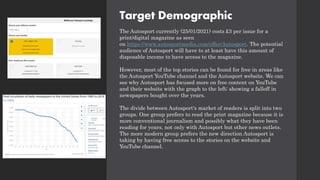Target Demographic
The Autosport currently (25/01/2021) costs £3 per issue for a
print/digital magazine as seen
on https://www.autosportmedia.com/offer/Autosport. The potential
audience of Autosport will have to at least have this amount of
disposable income to have access to the magazine.
However, most of the top stories can be found for free in areas like
the Autosport YouTube channel and the Autosport website. We can
see why Autosport has focused more on free content on YouTube
and their website with the graph to the left; showing a falloff in
newspapers bought over the years.
The divide between Autosport's market of readers is split into two
groups. One group prefers to read the print magazine because it is
more conventional journalism and possibly what they have been
reading for years, not only with Autosport but other news outlets.
The more modern group prefers the new direction Autosport is
taking by having free access to the stories on the website and
YouTube channel.
 