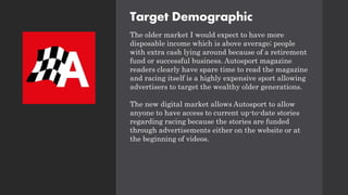 Target Demographic
The older market I would expect to have more
disposable income which is above average; people
with extra cash lying around because of a retirement
fund or successful business. Autosport magazine
readers clearly have spare time to read the magazine
and racing itself is a highly expensive sport allowing
advertisers to target the wealthy older generations.
The new digital market allows Autosport to allow
anyone to have access to current up-to-date stories
regarding racing because the stories are funded
through advertisements either on the website or at
the beginning of videos.
 